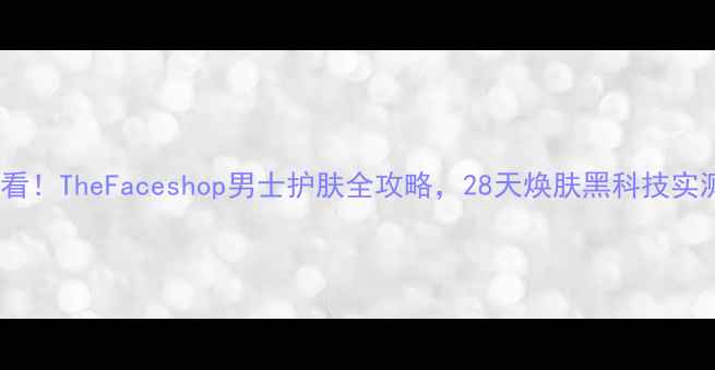 图片 🔥男生必看！TheFaceshop男士护肤全攻略，28天焕肤黑科技实测分享🔥2