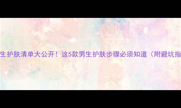 图片 🔥男生护肤清单大公开！这5款男生护肤步骤必须知道（附避坑指南）