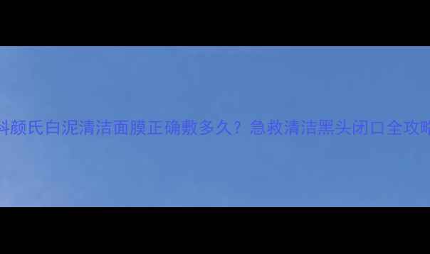 图片 🔥科颜氏白泥清洁面膜正确敷多久？急救清洁黑头闭口全攻略🔥