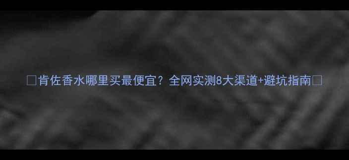 图片 🔥肯佐香水哪里买最便宜？全网实测8大渠道+避坑指南💰