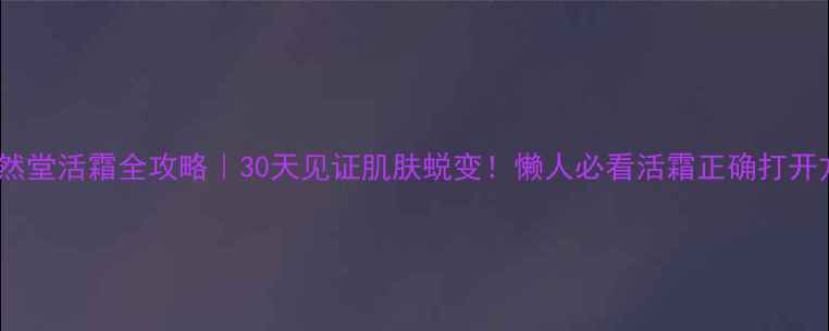 图片 🔥自然堂活霜全攻略｜30天见证肌肤蜕变！懒人必看活霜正确打开方式1