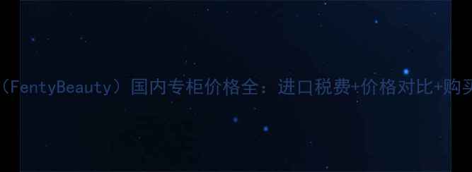 图片 🔥芳珂（FentyBeauty）国内专柜价格全：进口税费+价格对比+购买攻略🔥