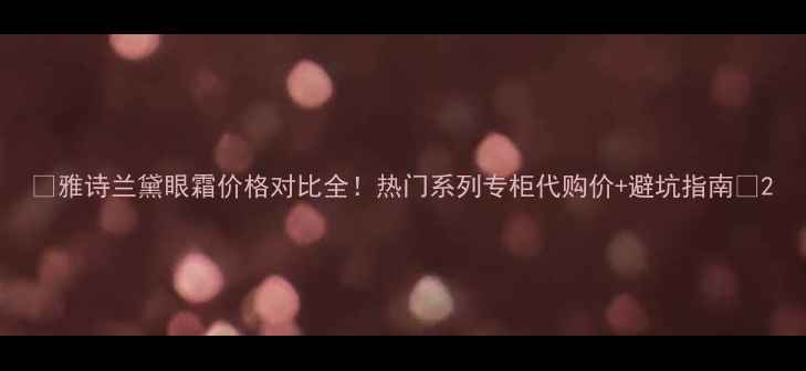 图片 🔥雅诗兰黛眼霜价格对比全！热门系列专柜代购价+避坑指南🔥2