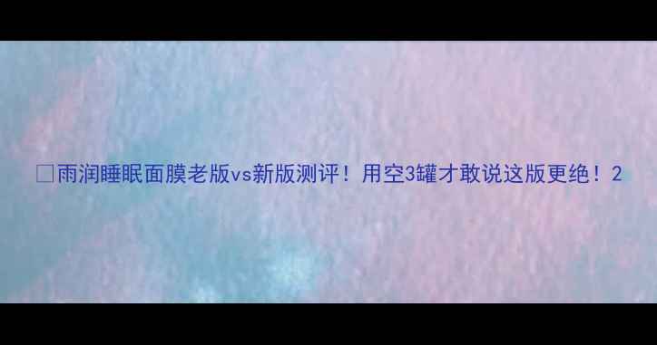 图片 🔥雨润睡眠面膜老版vs新版测评！用空3罐才敢说这版更绝！2