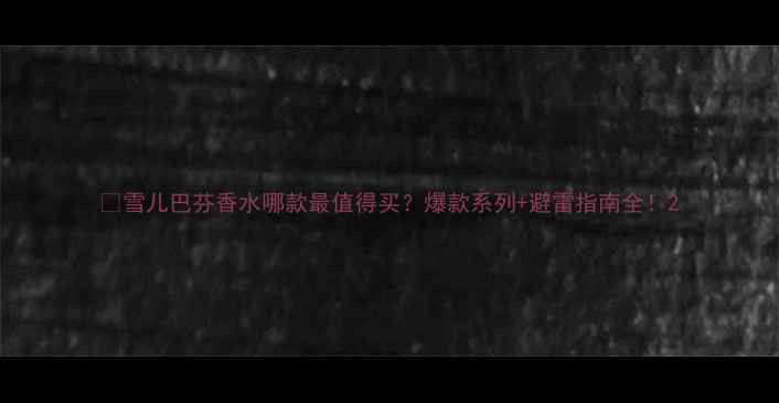 图片 🔥雪儿巴芬香水哪款最值得买？爆款系列+避雷指南全！2