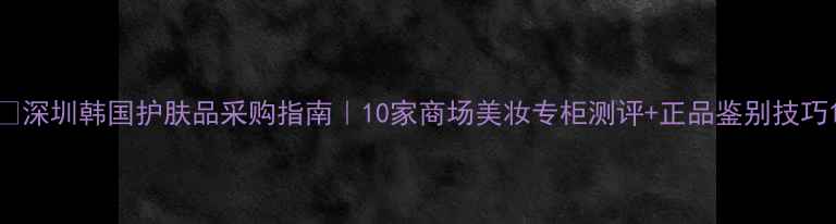 图片 🔸深圳韩国护肤品采购指南｜10家商场美妆专柜测评+正品鉴别技巧1
